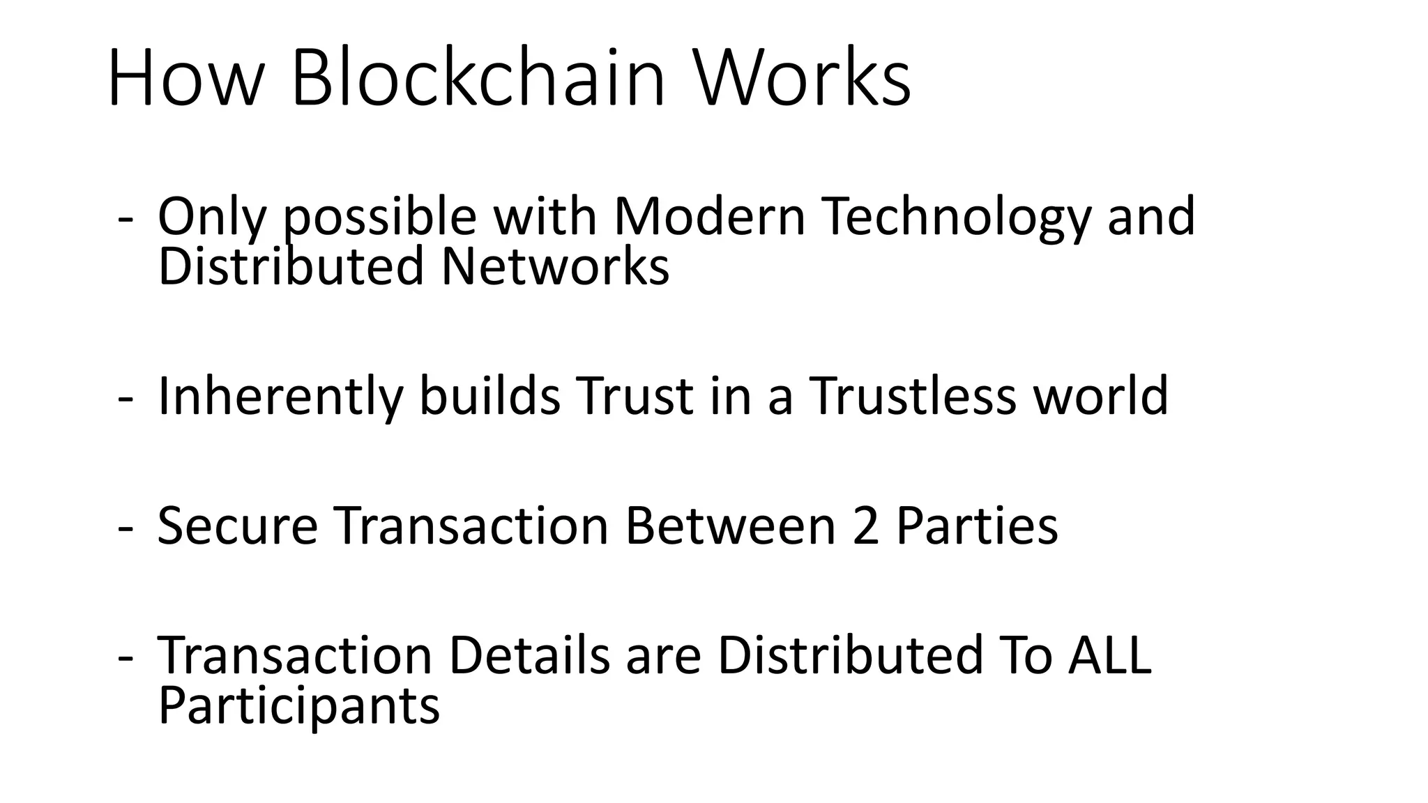 How Blockchain Works
- Only possible with Modern Technology and
Distributed Networks
- Inherently builds Trust in a Trustless world
- Secure Transaction Between 2 Parties
- Transaction Details are Distributed To ALL
Participants
 