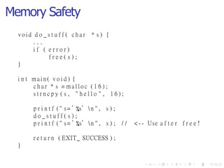 Memory Safety
* s ) {v o i d d o _ s t u f f ( c h a r
. . .
i f ( e r r o r )
f r e e ( s ) ;
}
i n t m a i n ( v o i d ) {
c h a r * s = m a l l o c ( 1 6 ) ;
s t r n c p y ( s , " h e l l o " , 1 6 ) ;
p r i n t f ( " s= ’ s’ n " , s ) ;
d o _ s t u f f ( s ) ;
p r i n t f ( " s= ’ s’ n " , s ) ; / / < - - Use a f t e r f r e e !
r e t u r n ( EXIT_ SUCCESS ) ;
}
 