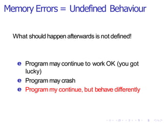 Memory Errors = Undefined Behaviour
What should happen afterwards is notdefined!
e Program may continue to work OK (you got
lucky)
e Program may crash
e Program my continue, but behave differently
 