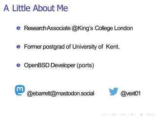 A Little About Me
e ResearchAssociate @King’s College London
e Former postgrad of University of Kent.
e OpenBSD Developer (ports)
@ebarrett@mastodon.social @vext01
 