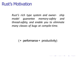 Rust’s Motivation
Rust’s rich type system and owner- ship
model guarantee memory-safety and
thread-safety, and enable you to eliminate
many classes of bugs at compile-time.
(+ performance + productivity)
 