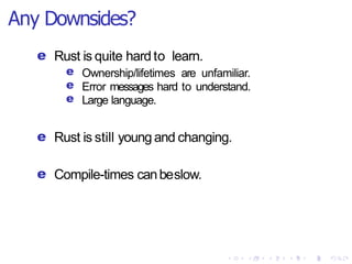 Any Downsides?
e Rust is quite hard to learn.
e
e
e
Ownership/lifetimes are unfamiliar.
Error messages hard to understand.
Large language.
e Rust is still young and changing.
e Compile-times canbeslow.
 