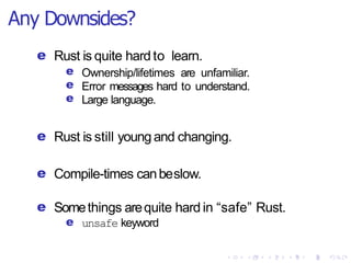 Any Downsides?
e Rust is quite hard to learn.
e
e
e
Ownership/lifetimes are unfamiliar.
Error messages hard to understand.
Large language.
e Rust is still young and changing.
e Compile-times canbeslow.
e Somethings arequite hard in “safe” Rust.
e unsafe keyword
 