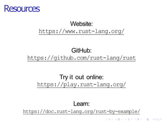 Resources
Website:
https://www.rust-lang.org/
GitHub:
https://github.com/rust-lang/rust
Try it out online:
https://play.rust-lang.org/
Learn:
https://doc.rust-lang.org/rust-by-example/
 