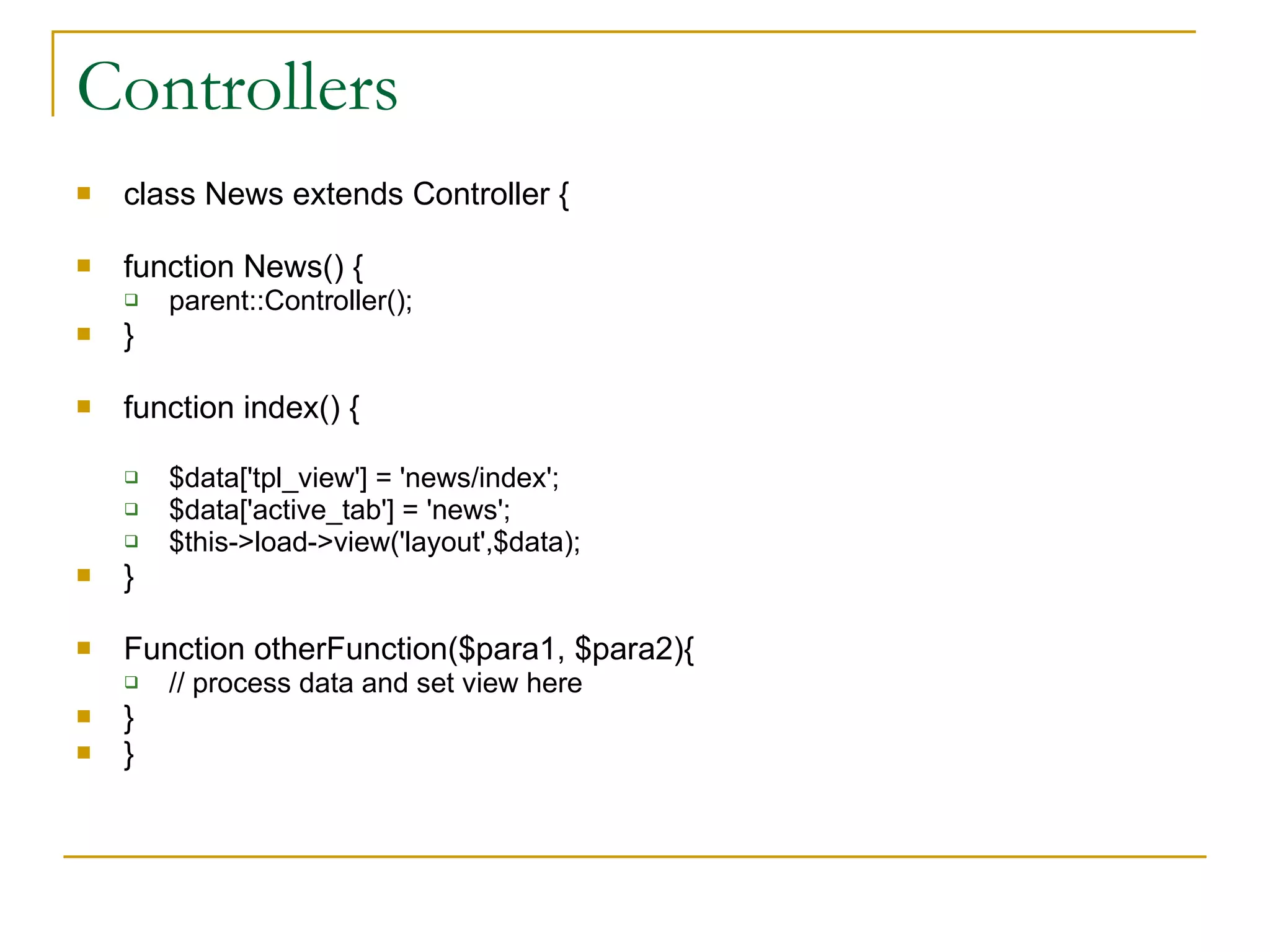 Controllers class News extends Controller { function News() { parent::Controller(); } function index() { $data['tpl_view'] = 'news/index'; $data['active_tab'] = 'news'; $this->load->view('layout',$data); } Function otherFunction($para1, $para2){ // process data and set view here } } 