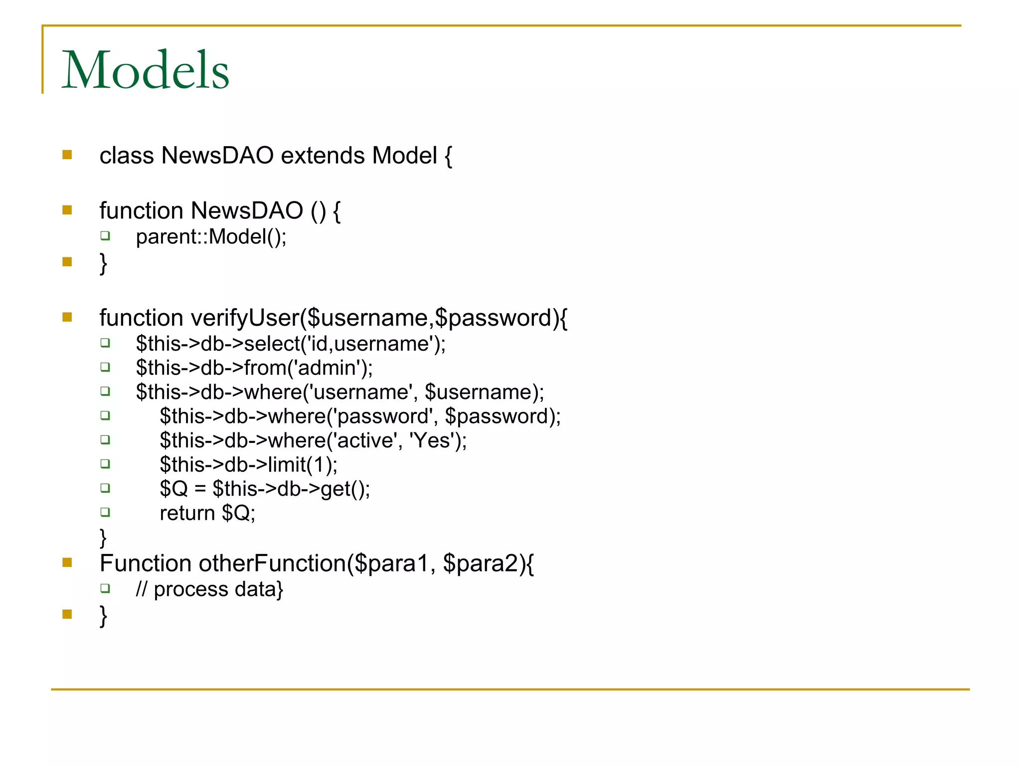 Models class NewsDAO extends Model { function NewsDAO () { parent::Model(); } function verifyUser($username,$password){ $this->db->select('id,username'); $this->db->from('admin'); $this->db->where('username', $username); $this->db->where('password', $password); $this->db->where('active', 'Yes'); $this->db->limit(1); $Q = $this->db->get(); return $Q; } Function otherFunction($para1, $para2){ // process data} } 