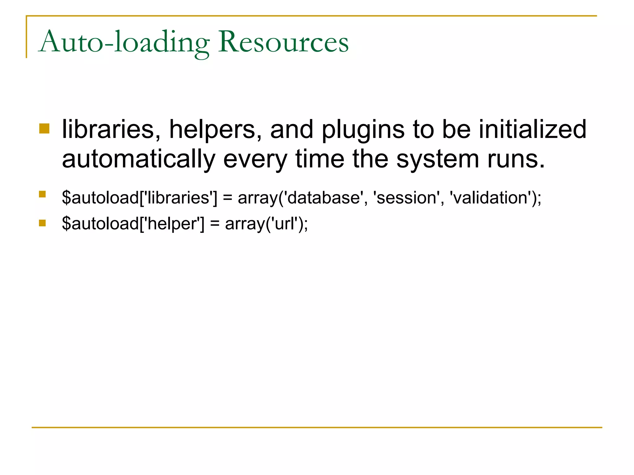Auto-loading Resources libraries, helpers, and plugins to be initialized automatically every time the system runs. $autoload['libraries'] = array('database', 'session', 'validation');   $autoload['helper'] = array('url'); 