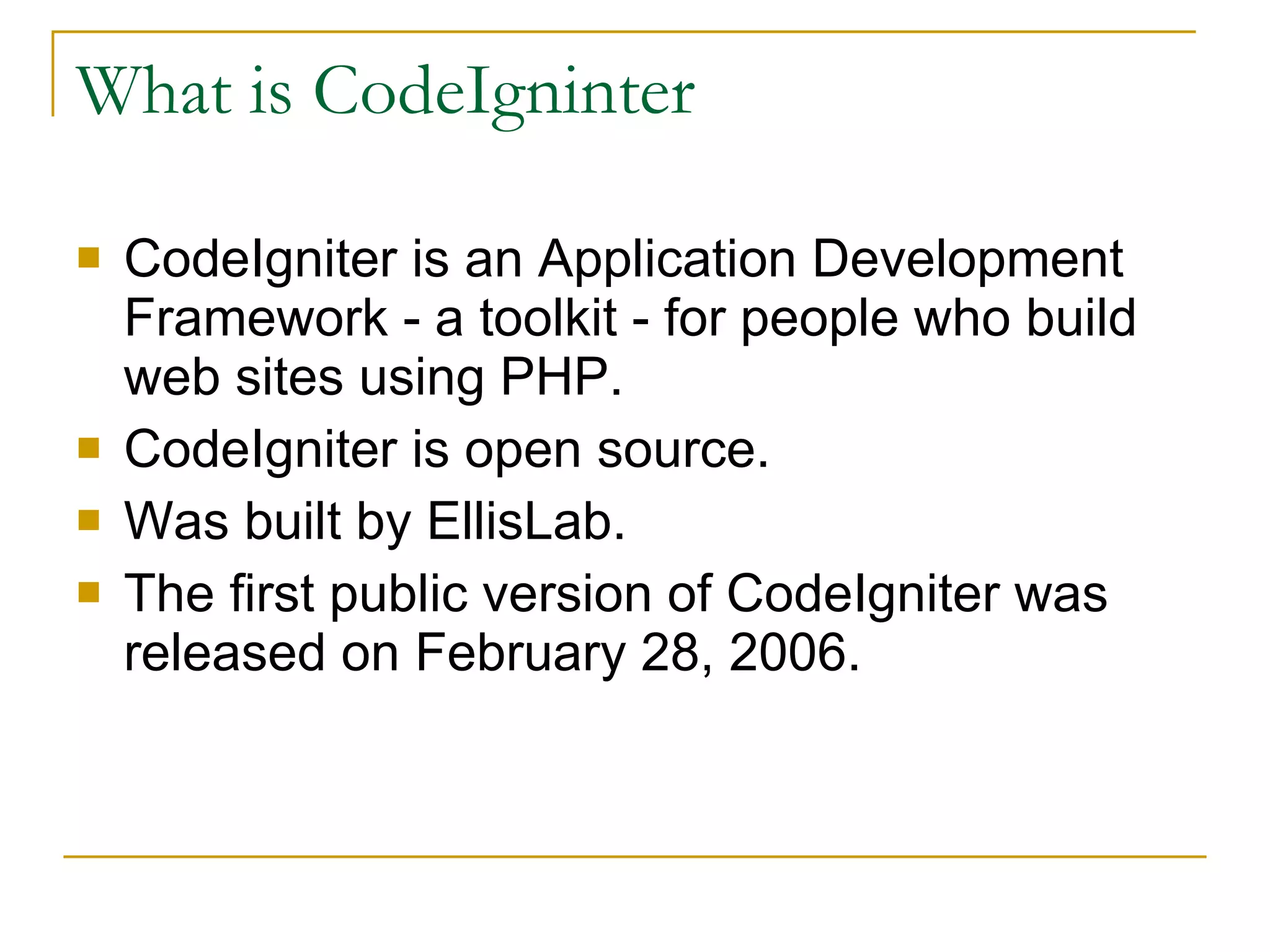 CodeIgniter is an Application Development Framework - a toolkit - for people who build web sites using PHP.  CodeIgniter is open source. Was built by EllisLab. The first public version of CodeIgniter was released on February 28, 2006.  What is CodeIgninter 