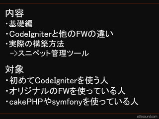 内容
・基礎編
・CodeIgniterと他のFWの違い
・実際の構築方法
 ->スニペット管理ツール

対象
・初めてCodeIgniterを使う人
・オリジナルのFWを使っている人
・cakePHPやsymfonyを使っている人
 