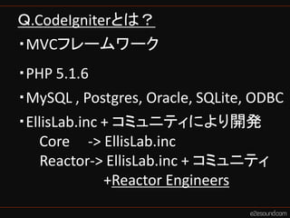 Ｑ.CodeIgniterとは？
・MVCフレームワーク
・PHP 5.1.6
・MySQL , Postgres, Oracle, SQLite, ODBC
・EllisLab.inc + コミュニティにより開発
   Core -> Ell...