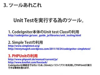 3. ĩ`뤢줳


     Unit TestgФΥĩ`롣

 1 . C o d e Ig n it e r    U n it t e s t C la s s   
 http://codeigniter.jp/user_guide_ja/libraries/unit_testing.html


 2 . S im p le T e s t   
 http://www.simpletest.org/
 http://mistymagich.wordpress.com/2011/10/24/codeigniter-simpletest/


 3 . P H P U n it   
 http://www.phpunit.de/manual/current/ja/
 http://www.knollet.com/foostack/
 CodeIgniterϯEYϤǤϤʤᡢ       CIUnitȤ饤֥äPHPUnitg
 Ǥhޤ
 