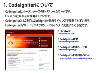 1. CodeIgniterˤĤ
?CodeIgniterϥ`ץ󥽩`PHPե``Ǥ
?Elics Lob礬Ĥ_k򤷤Ƥޤ
?CodeIgniter2.1.0ޤǤCodeIgniterԥ饤󥹤_kƤޤ
?CodeIgniter3饤󥹤OSL󥻥󥹤ˉˤʤ趨Ǥ
                              E lics Lo b 
                             http://ellislab.com/


                              C o d e Ig n it e r  
                             http://codeigniter.com/


                              C o d e I g n i t e r   `  
                             http://codeigniter.jp/


                              C o d e I g n i t e r  Z  G i t h u b
                              https://github.com/codeigniter-jp/ci-ja
 