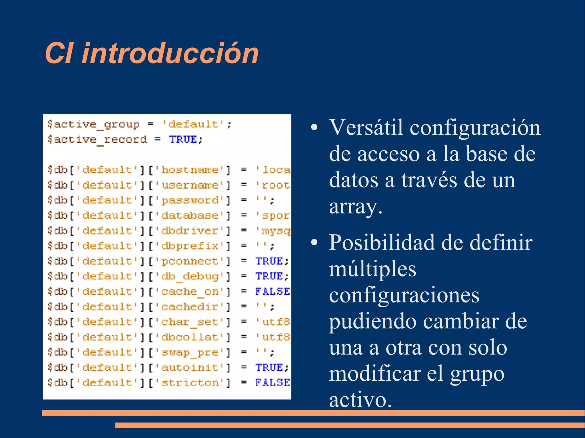 CI introducción

                  ●   Versátil configuración
                      de acceso a la base de
                      datos a través de un
                      array.
                  ●   Posibilidad de definir
                      múltiples
                      configuraciones
                      pudiendo cambiar de
                      una a otra con solo
                      modificar el grupo
                      activo.
 