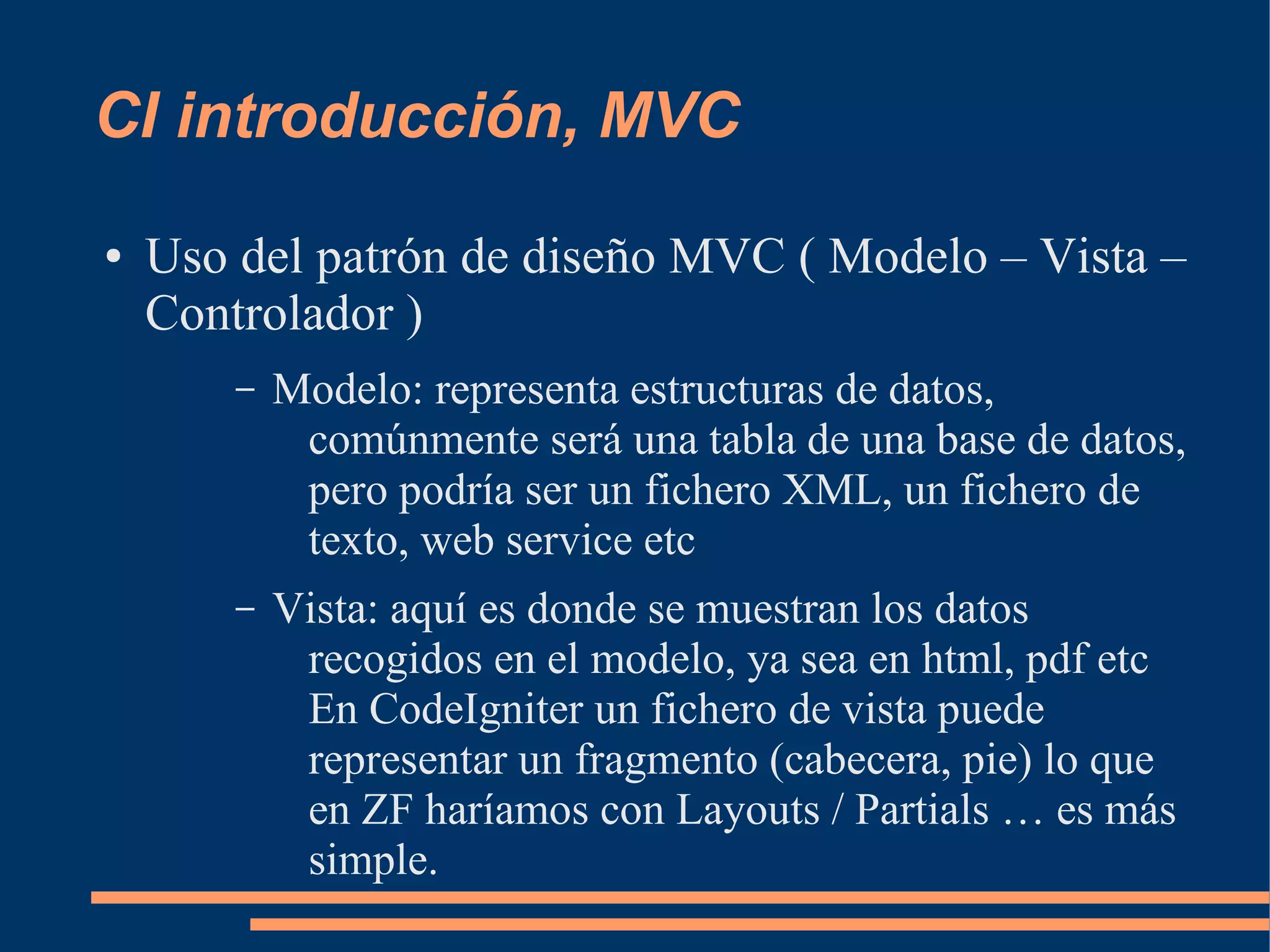 CI introducción, MVC
●   Uso del patrón de diseño MVC ( Modelo – Vista –
    Controlador )
        –   Modelo: representa estructuras de datos,
             comúnmente será una tabla de una base de datos,
             pero podría ser un fichero XML, un fichero de
             texto, web service etc
        –   Vista: aquí es donde se muestran los datos
             recogidos en el modelo, ya sea en html, pdf etc
             En CodeIgniter un fichero de vista puede
             representar un fragmento (cabecera, pie) lo que
             en ZF haríamos con Layouts / Partials … es más
             simple.
 