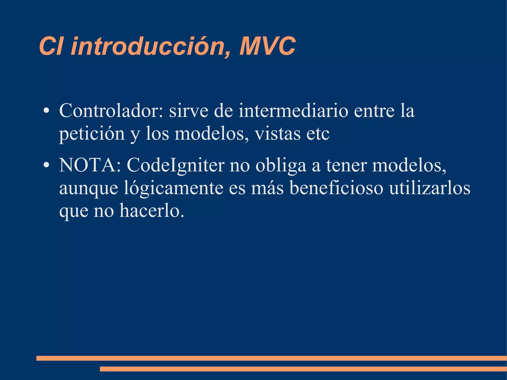 CI introducción, MVC

●   Controlador: sirve de intermediario entre la
    petición y los modelos, vistas etc
●   NOTA: CodeIgniter no obliga a tener modelos,
    aunque lógicamente es más beneficioso utilizarlos
    que no hacerlo.
 