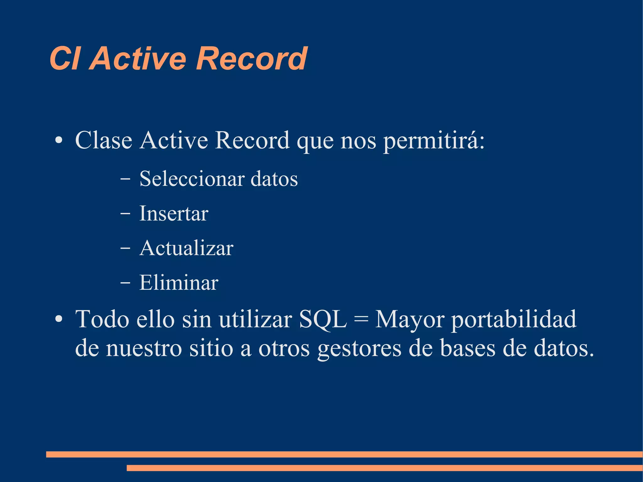 CI Active Record

●   Clase Active Record que nos permitirá:
        –   Seleccionar datos
        –   Insertar
        –   Actualizar
        –   Eliminar
●   Todo ello sin utilizar SQL = Mayor portabilidad
    de nuestro sitio a otros gestores de bases de datos.
 