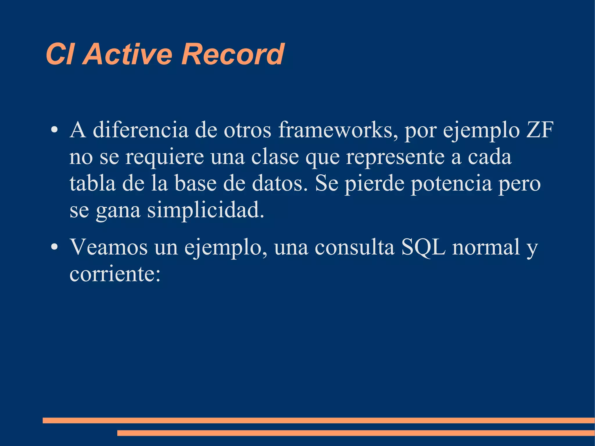 CI Active Record

●   A diferencia de otros frameworks, por ejemplo ZF
    no se requiere una clase que represente a cada
    tabla de la base de datos. Se pierde potencia pero
    se gana simplicidad.
●   Veamos un ejemplo, una consulta SQL normal y
    corriente:
 