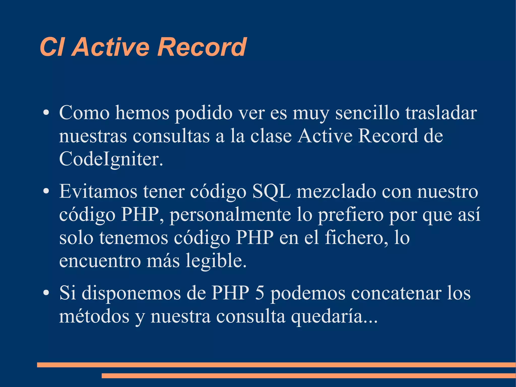 CI Active Record

●   Como hemos podido ver es muy sencillo trasladar
    nuestras consultas a la clase Active Record de
    CodeIgniter.
●   Evitamos tener código SQL mezclado con nuestro
    código PHP, personalmente lo prefiero por que así
    solo tenemos código PHP en el fichero, lo
    encuentro más legible.
●   Si disponemos de PHP 5 podemos concatenar los
    métodos y nuestra consulta quedaría...
 