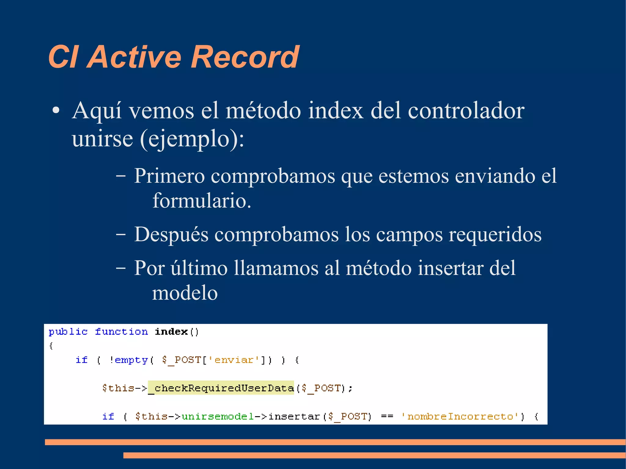CI Active Record
●   Aquí vemos el método index del controlador
    unirse (ejemplo):
        –   Primero comprobamos que estemos enviando el
              formulario.
        –   Después comprobamos los campos requeridos
        –   Por último llamamos al método insertar del
              modelo
 
