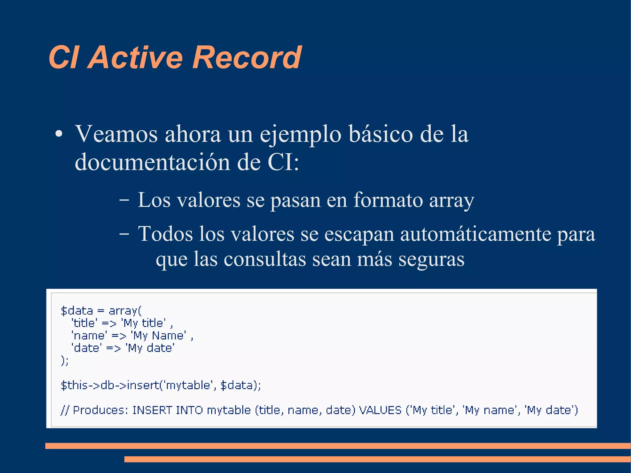 CI Active Record

●   Veamos ahora un ejemplo básico de la
    documentación de CI:
        –   Los valores se pasan en formato array
        –   Todos los valores se escapan automáticamente para
             que las consultas sean más seguras
 