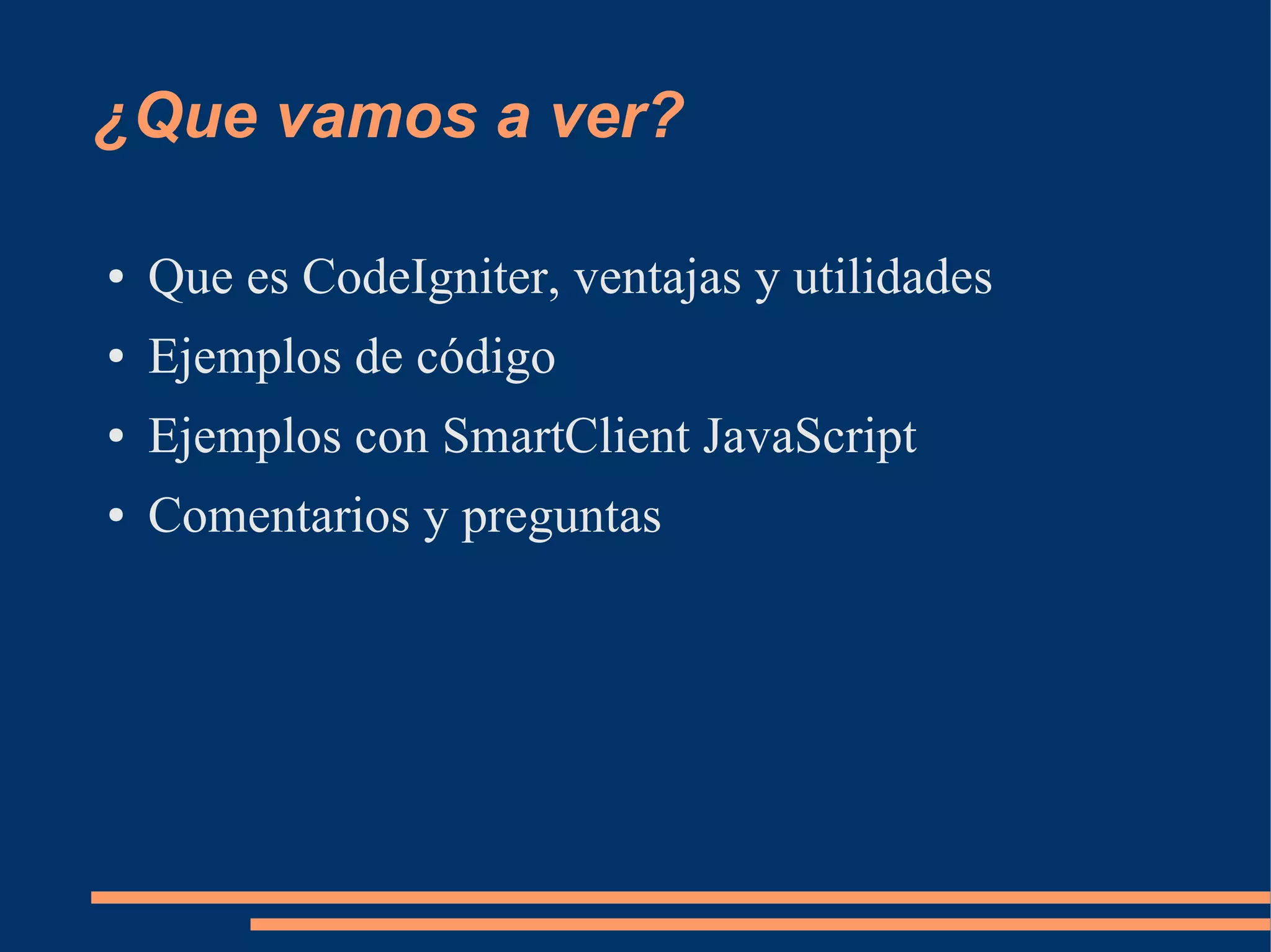 ¿Que vamos a ver?

●   Que es CodeIgniter, ventajas y utilidades
●   Ejemplos de código
●   Ejemplos con SmartClient JavaScript
●   Comentarios y preguntas
 