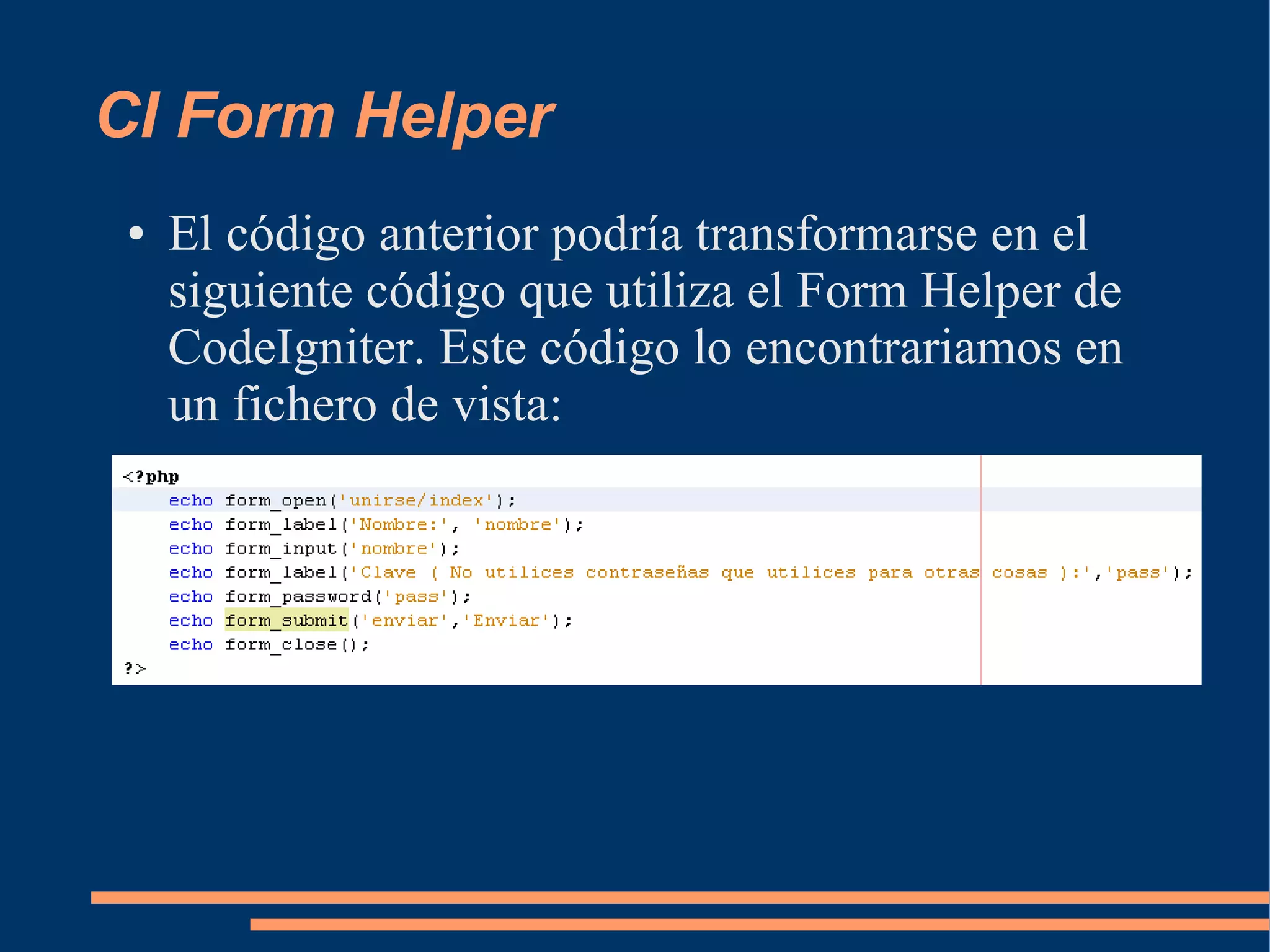 CI Form Helper
 ●   El código anterior podría transformarse en el
     siguiente código que utiliza el Form Helper de
     CodeIgniter. Este código lo encontrariamos en
     un fichero de vista:
 