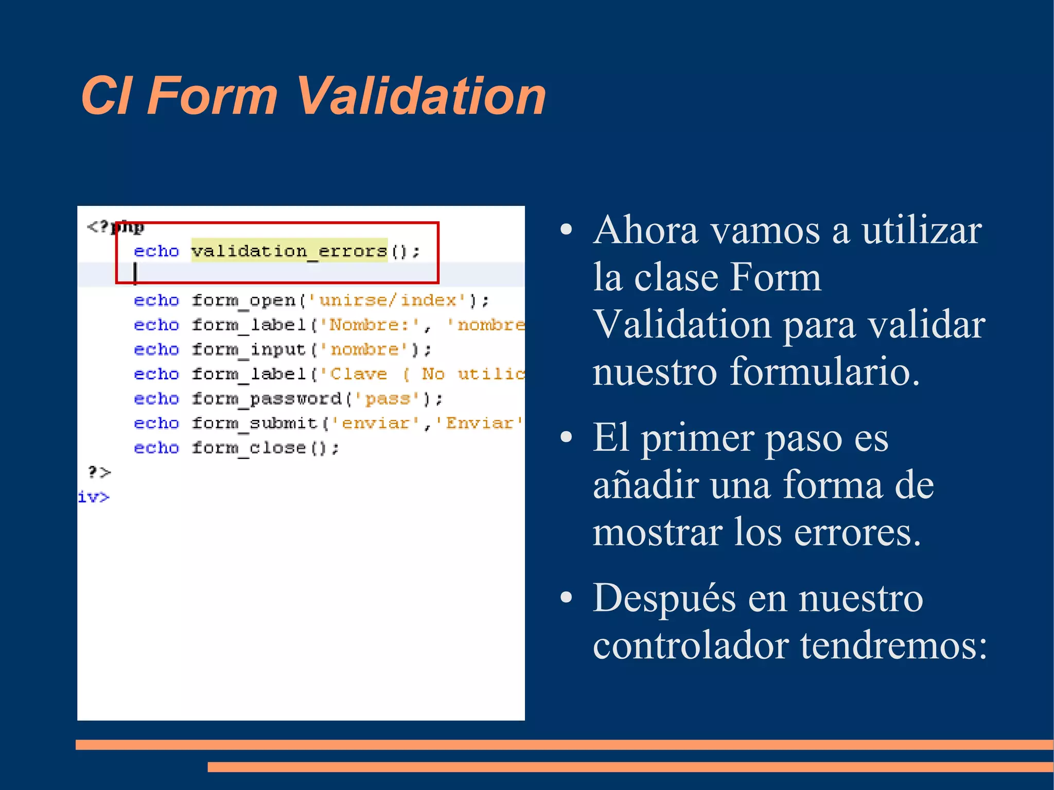 CI Form Validation

                     ●   Ahora vamos a utilizar
                         la clase Form
                         Validation para validar
                         nuestro formulario.
                     ●   El primer paso es
                         añadir una forma de
                         mostrar los errores.
                     ●   Después en nuestro
                         controlador tendremos:
 