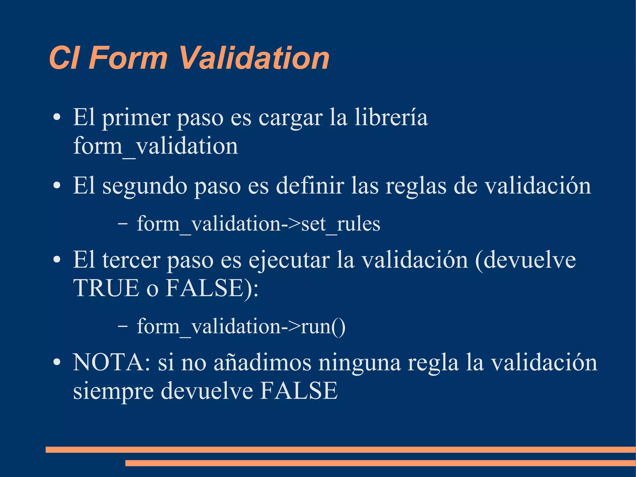 CI Form Validation
●   El primer paso es cargar la librería
    form_validation
●   El segundo paso es definir las reglas de validación
        –   form_validation->set_rules
●   El tercer paso es ejecutar la validación (devuelve
    TRUE o FALSE):
        –   form_validation->run()
●   NOTA: si no añadimos ninguna regla la validación
    siempre devuelve FALSE
 