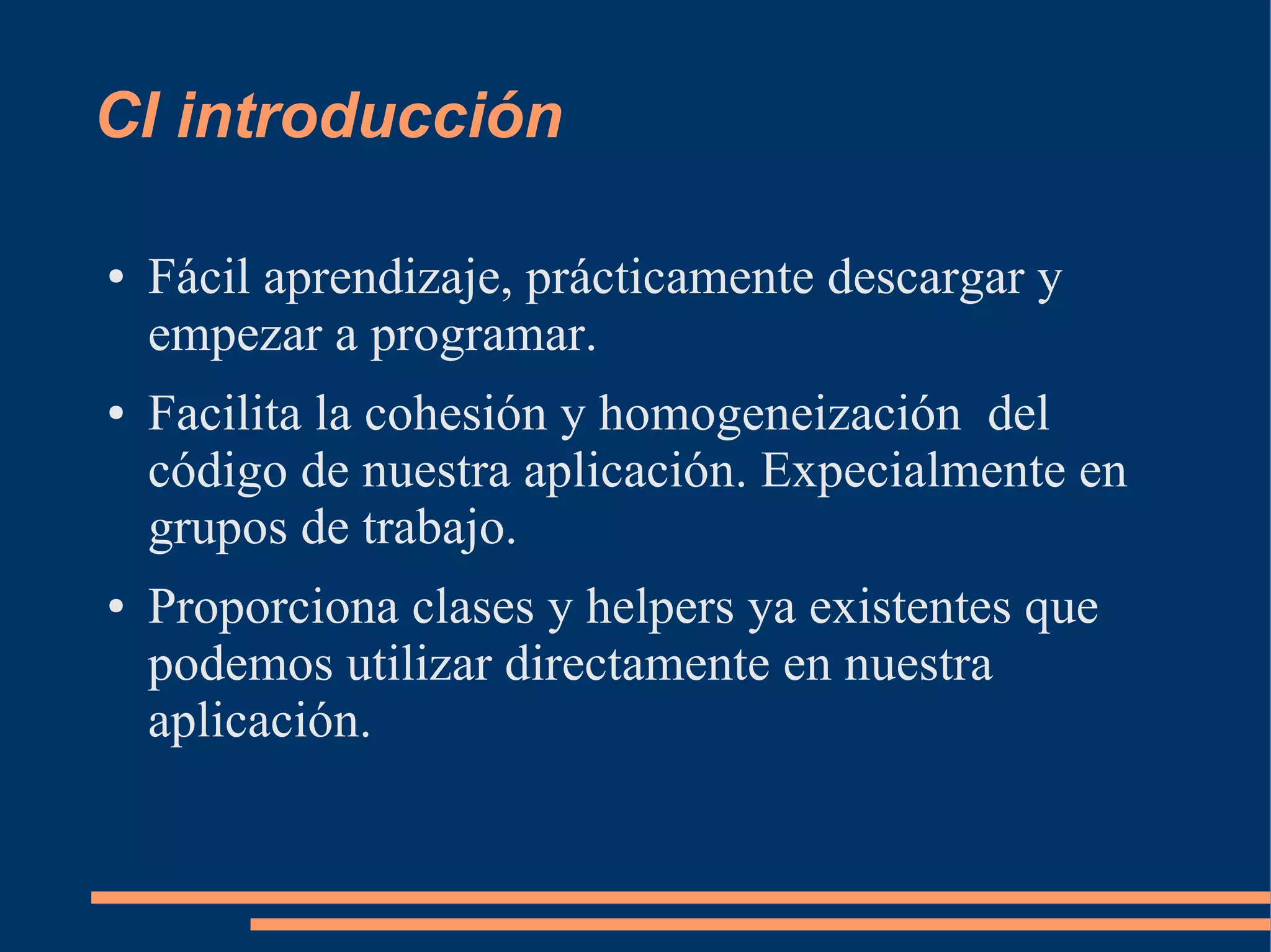 CI introducción

●   Fácil aprendizaje, prácticamente descargar y
    empezar a programar.
●   Facilita la cohesión y homogeneización del
    código de nuestra aplicación. Expecialmente en
    grupos de trabajo.
●   Proporciona clases y helpers ya existentes que
    podemos utilizar directamente en nuestra
    aplicación.
 
