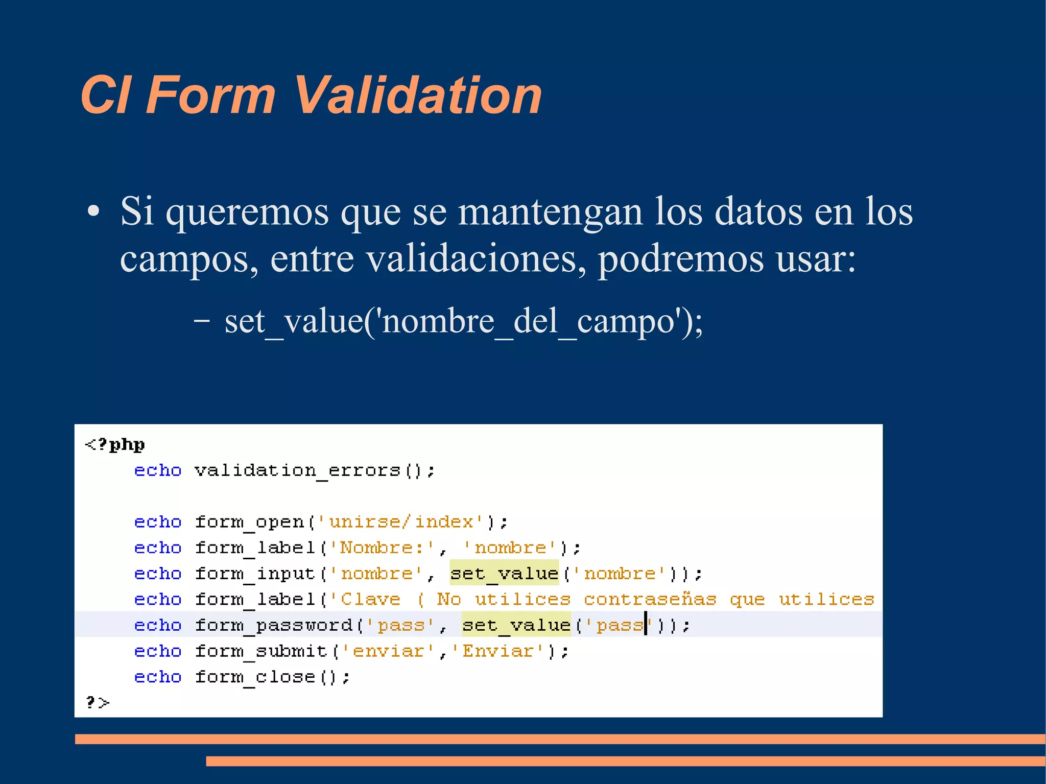 CI Form Validation
●   Si queremos que se mantengan los datos en los
    campos, entre validaciones, podremos usar:
        –   set_value('nombre_del_campo');
 