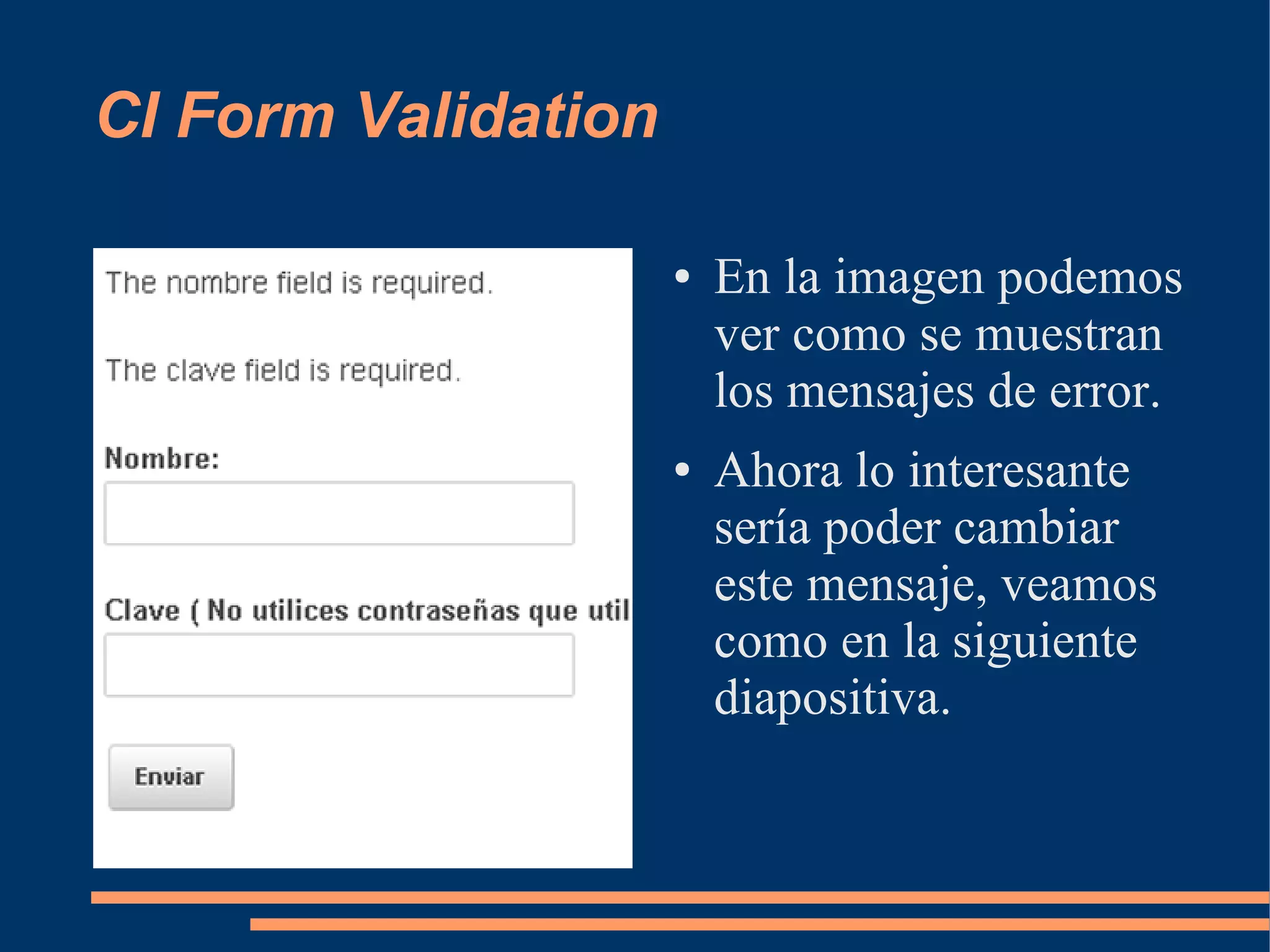 CI Form Validation

                     ●   En la imagen podemos
                         ver como se muestran
                         los mensajes de error.
                     ●   Ahora lo interesante
                         sería poder cambiar
                         este mensaje, veamos
                         como en la siguiente
                         diapositiva.
 