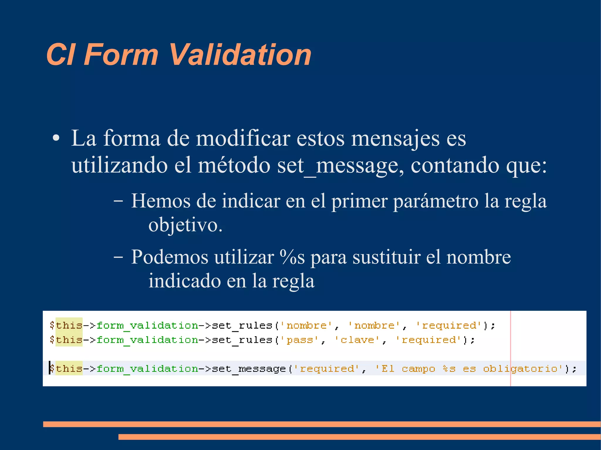 CI Form Validation

●   La forma de modificar estos mensajes es
    utilizando el método set_message, contando que:
        –   Hemos de indicar en el primer parámetro la regla
             objetivo.
        –   Podemos utilizar %s para sustituir el nombre
              indicado en la regla
 