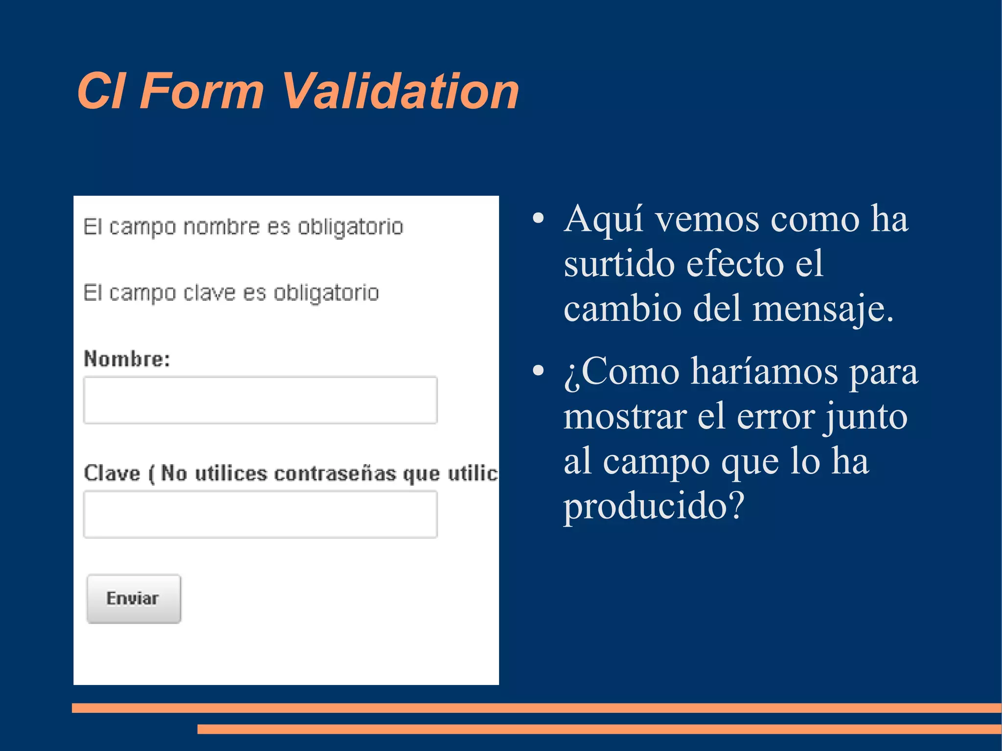 CI Form Validation

                     ●   Aquí vemos como ha
                         surtido efecto el
                         cambio del mensaje.
                     ●   ¿Como haríamos para
                         mostrar el error junto
                         al campo que lo ha
                         producido?
 