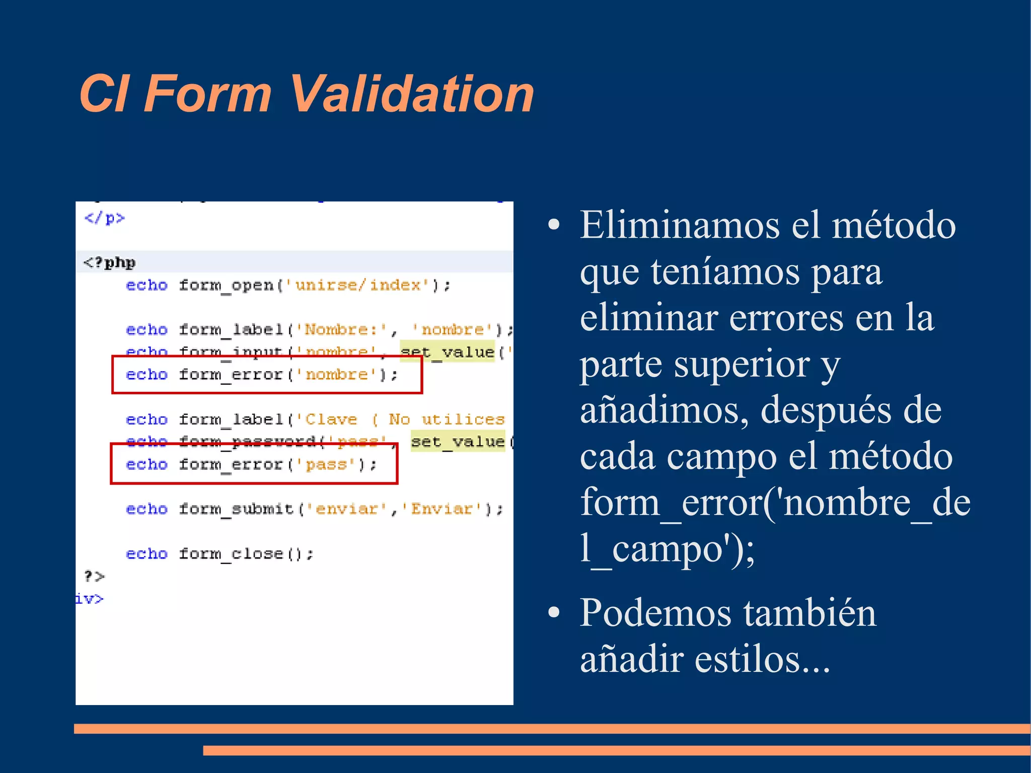 CI Form Validation

                     ●   Eliminamos el método
                         que teníamos para
                         eliminar errores en la
                         parte superior y
                         añadimos, después de
                         cada campo el método
                         form_error('nombre_de
                         l_campo');
                     ●   Podemos también
                         añadir estilos...
 