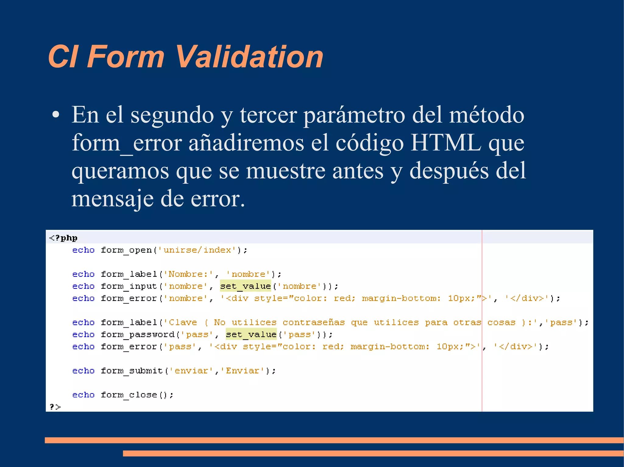 CI Form Validation
●   En el segundo y tercer parámetro del método
    form_error añadiremos el código HTML que
    queramos que se muestre antes y después del
    mensaje de error.
 