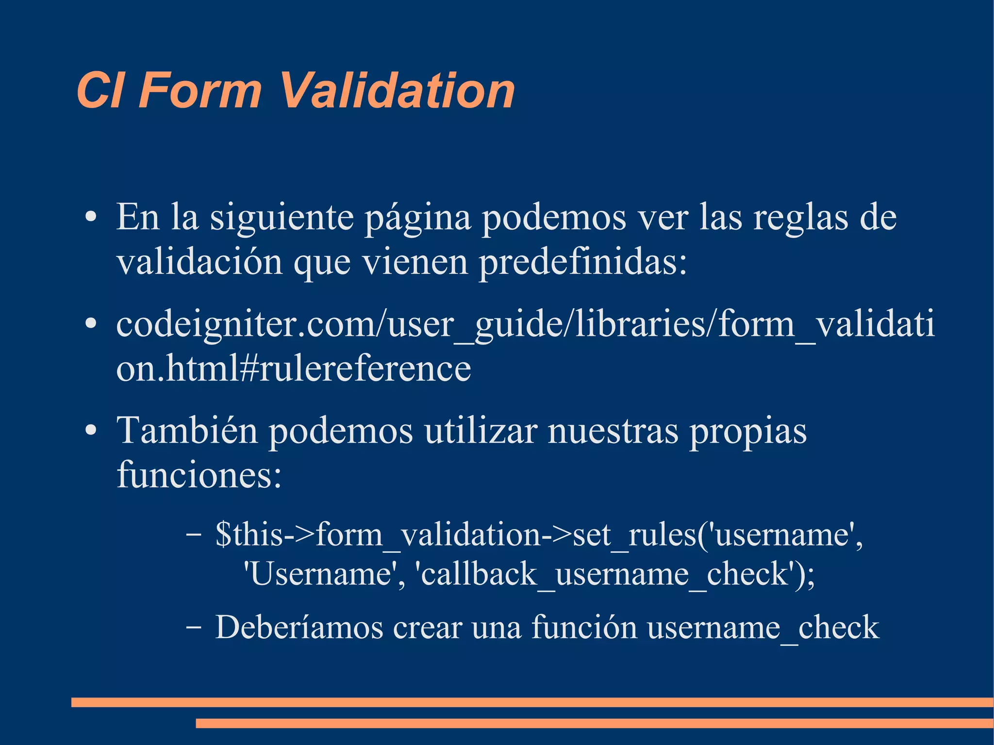CI Form Validation

●   En la siguiente página podemos ver las reglas de
    validación que vienen predefinidas:
●   codeigniter.com/user_guide/libraries/form_validati
    on.html#rulereference
●   También podemos utilizar nuestras propias
    funciones:
        –   $this->form_validation->set_rules('username',
              'Username', 'callback_username_check');
        –   Deberíamos crear una función username_check
 