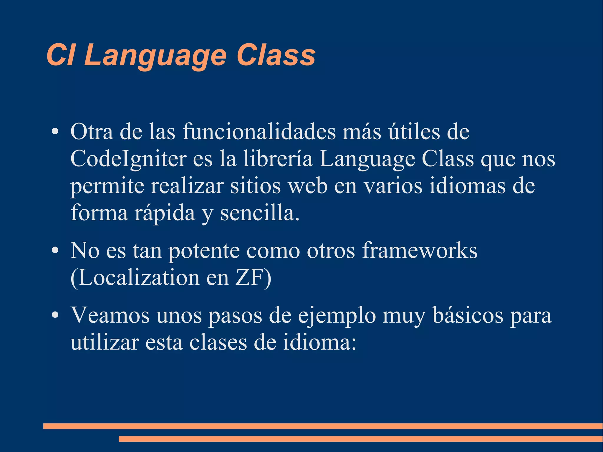 CI Language Class

●   Otra de las funcionalidades más útiles de
    CodeIgniter es la librería Language Class que nos
    permite realizar sitios web en varios idiomas de
    forma rápida y sencilla.
●   No es tan potente como otros frameworks
    (Localization en ZF)
●   Veamos unos pasos de ejemplo muy básicos para
    utilizar esta clases de idioma:
 