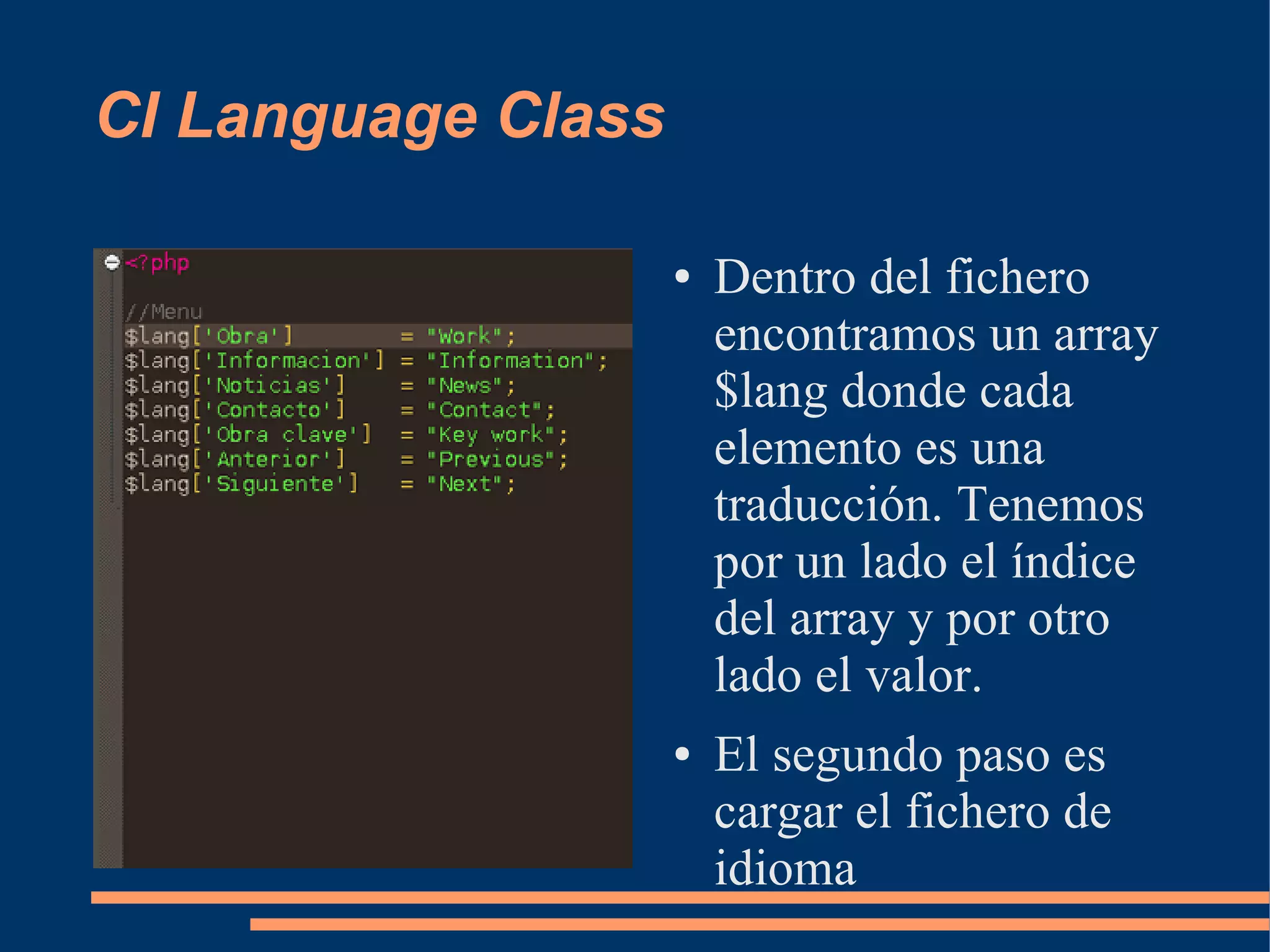 CI Language Class

                    ●   Dentro del fichero
                        encontramos un array
                        $lang donde cada
                        elemento es una
                        traducción. Tenemos
                        por un lado el índice
                        del array y por otro
                        lado el valor.
                    ●   El segundo paso es
                        cargar el fichero de
                        idioma
 