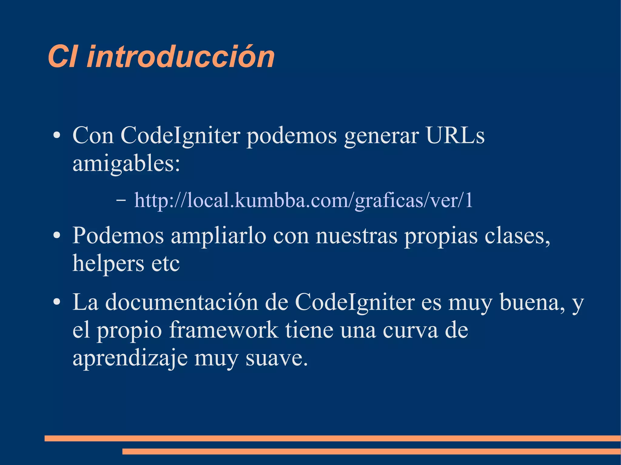 CI introducción

●   Con CodeIgniter podemos generar URLs
    amigables:
        –   http://local.kumbba.com/graficas/ver/1
●   Podemos ampliarlo con nuestras propias clases,
    helpers etc
●   La documentación de CodeIgniter es muy buena, y
    el propio framework tiene una curva de
    aprendizaje muy suave.
 