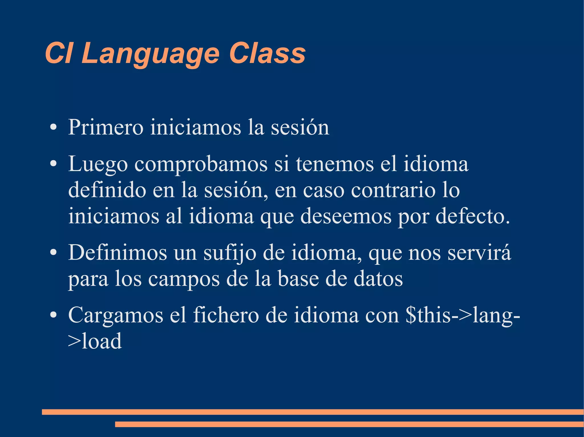 CI Language Class

●   Primero iniciamos la sesión
●   Luego comprobamos si tenemos el idioma
    definido en la sesión, en caso contrario lo
    iniciamos al idioma que deseemos por defecto.
●   Definimos un sufijo de idioma, que nos servirá
    para los campos de la base de datos
●   Cargamos el fichero de idioma con $this->lang-
    >load
 