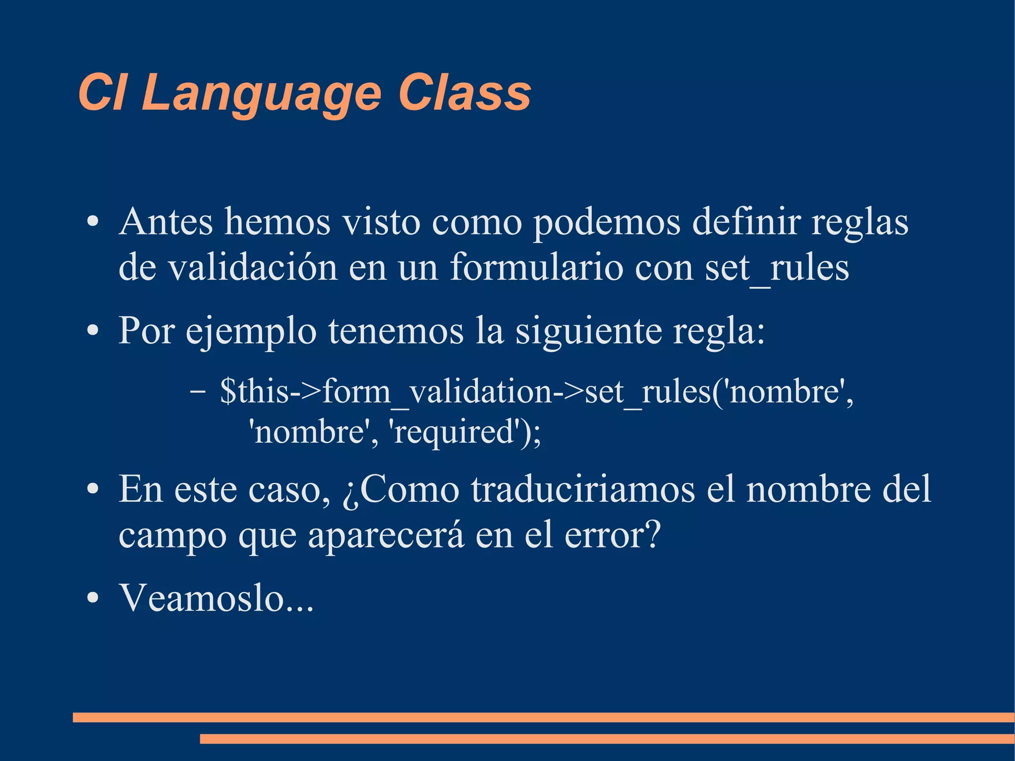 CI Language Class

●   Antes hemos visto como podemos definir reglas
    de validación en un formulario con set_rules
●   Por ejemplo tenemos la siguiente regla:
        –   $this->form_validation->set_rules('nombre',
              'nombre', 'required');
●   En este caso, ¿Como traduciriamos el nombre del
    campo que aparecerá en el error?
●   Veamoslo...
 