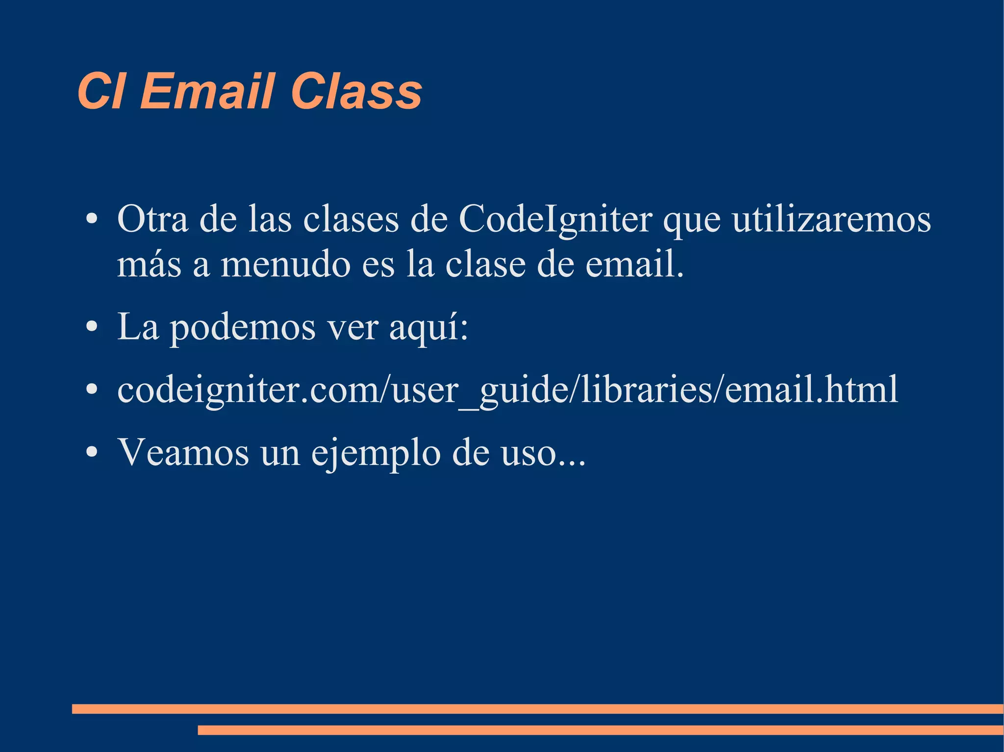 CI Email Class

●   Otra de las clases de CodeIgniter que utilizaremos
    más a menudo es la clase de email.
●   La podemos ver aquí:
●   codeigniter.com/user_guide/libraries/email.html
●   Veamos un ejemplo de uso...
 