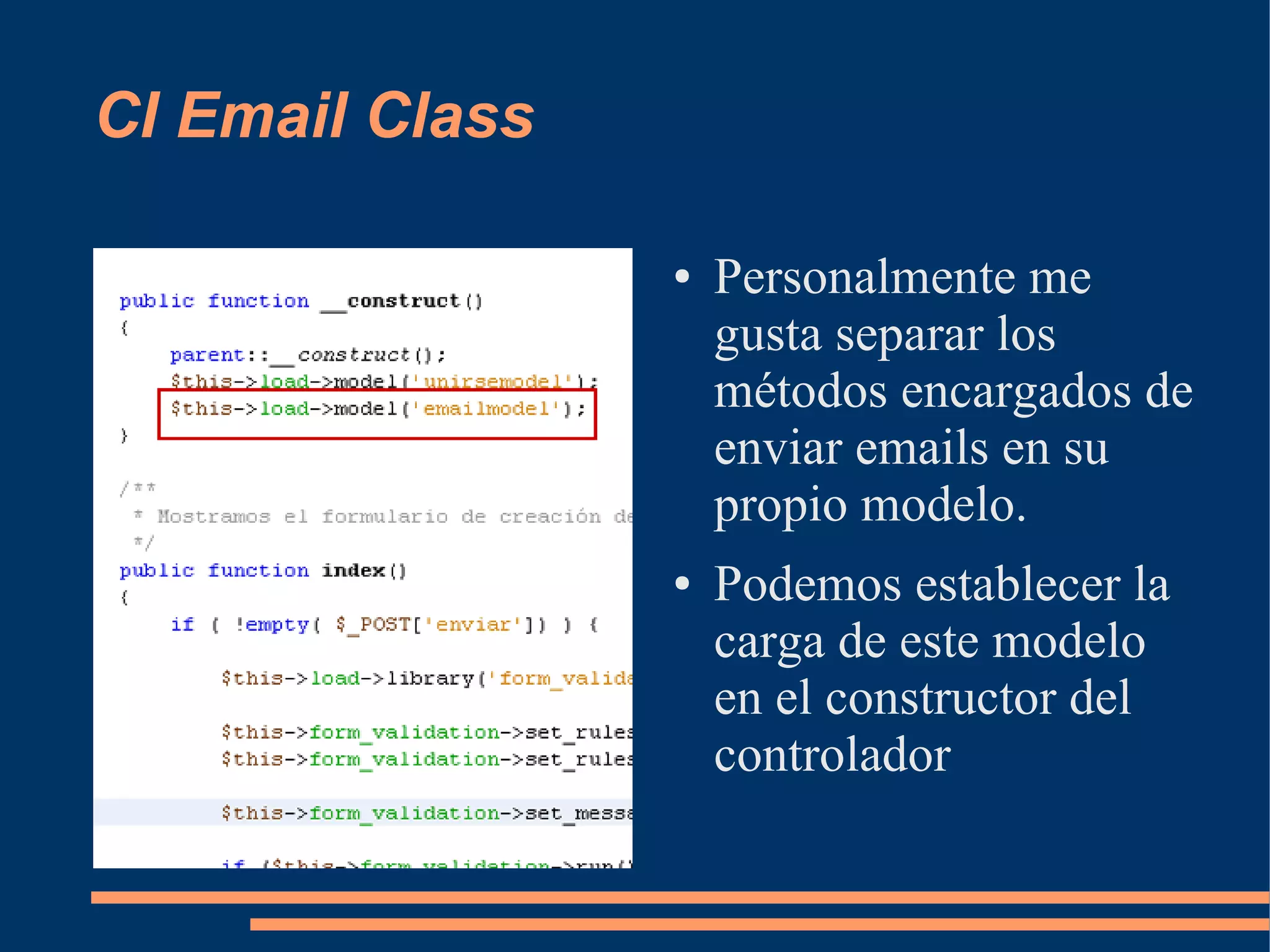 CI Email Class

                 ●   Personalmente me
                     gusta separar los
                     métodos encargados de
                     enviar emails en su
                     propio modelo.
                 ●   Podemos establecer la
                     carga de este modelo
                     en el constructor del
                     controlador
 