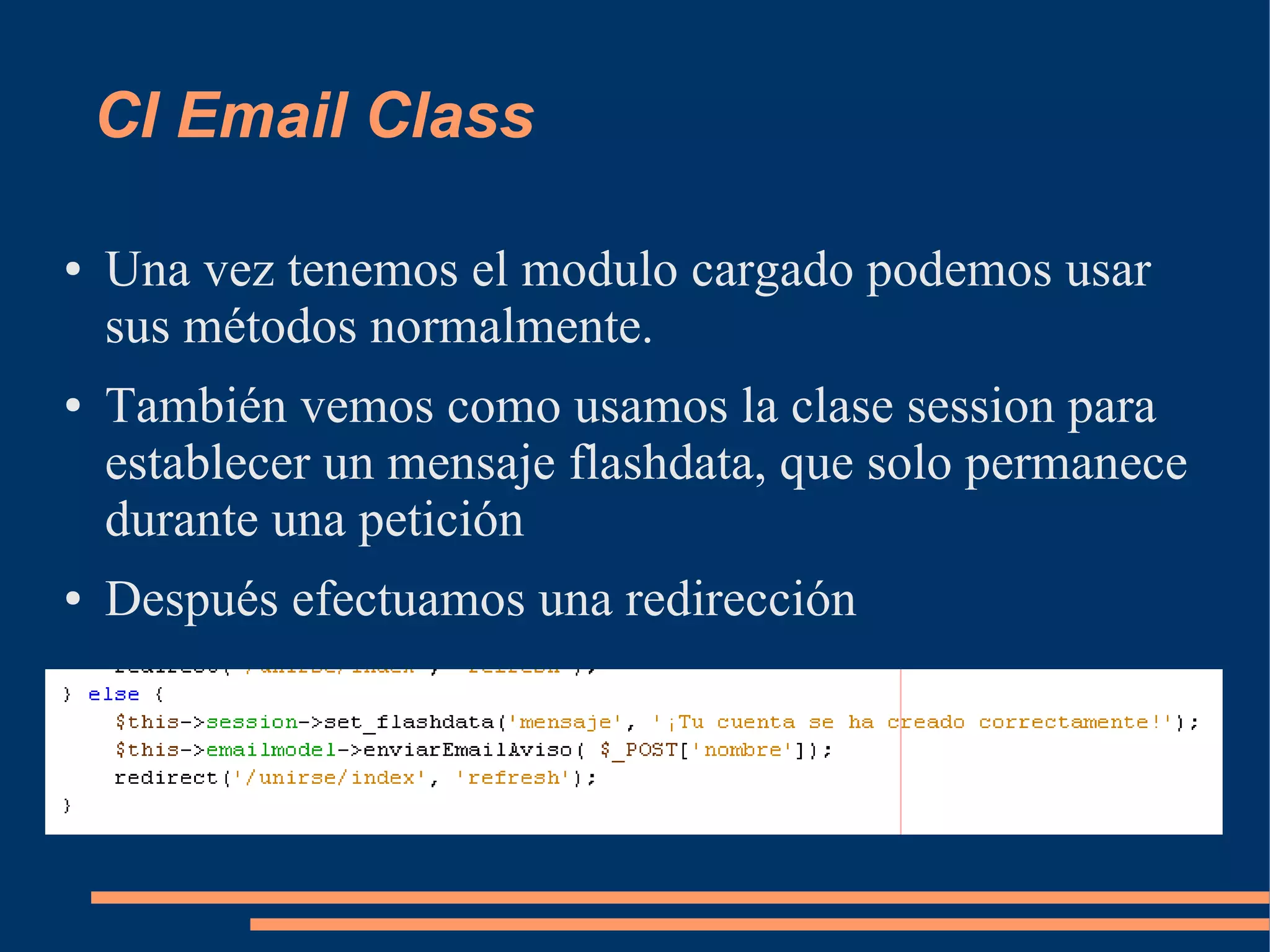 CI Email Class

●   Una vez tenemos el modulo cargado podemos usar
    sus métodos normalmente.
●   También vemos como usamos la clase session para
    establecer un mensaje flashdata, que solo permanece
    durante una petición
●   Después efectuamos una redirección
 