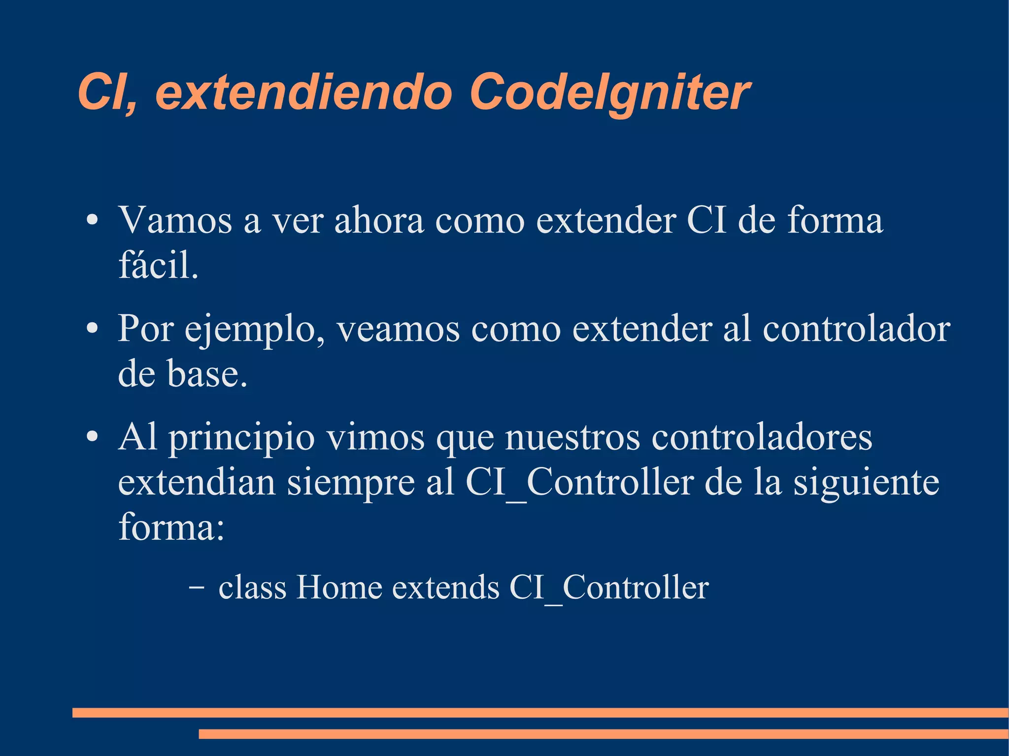 CI, extendiendo CodeIgniter

●   Vamos a ver ahora como extender CI de forma
    fácil.
●   Por ejemplo, veamos como extender al controlador
    de base.
●   Al principio vimos que nuestros controladores
    extendian siempre al CI_Controller de la siguiente
    forma:
        –   class Home extends CI_Controller
 