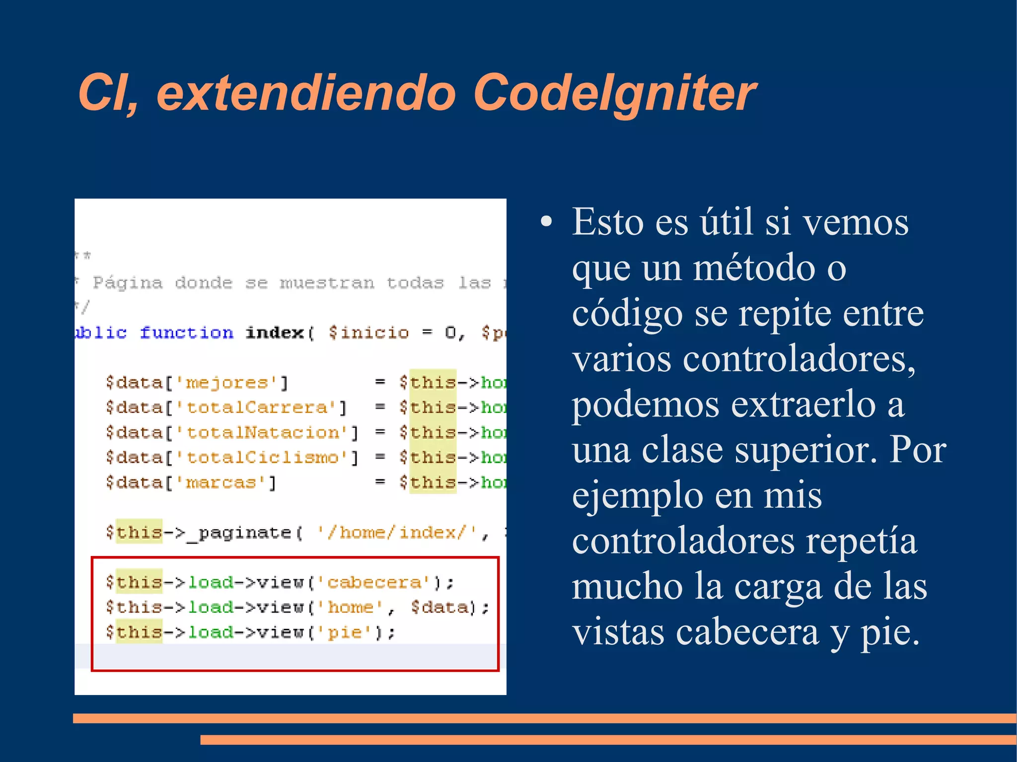 CI, extendiendo CodeIgniter

                  ●   Esto es útil si vemos
                      que un método o
                      código se repite entre
                      varios controladores,
                      podemos extraerlo a
                      una clase superior. Por
                      ejemplo en mis
                      controladores repetía
                      mucho la carga de las
                      vistas cabecera y pie.
 
