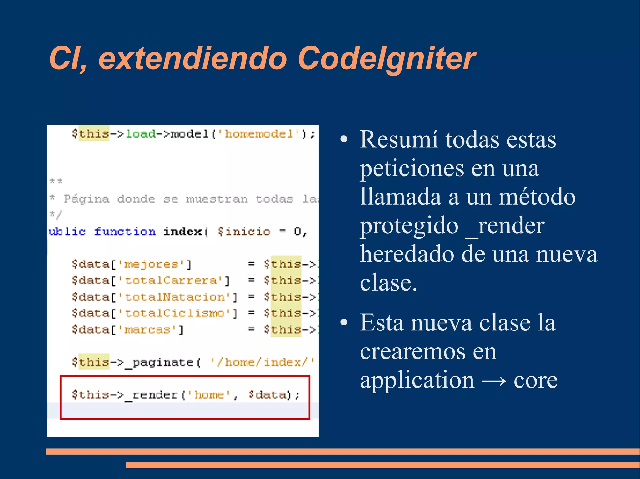 CI, extendiendo CodeIgniter

                  ●   Resumí todas estas
                      peticiones en una
                      llamada a un método
                      protegido _render
                      heredado de una nueva
                      clase.
                  ●   Esta nueva clase la
                      crearemos en
                      application → core
 