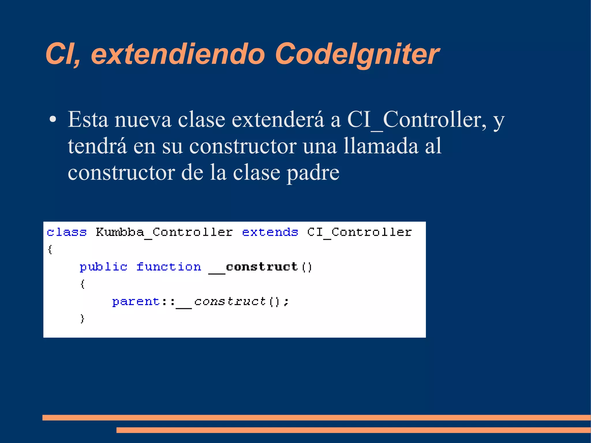 CI, extendiendo CodeIgniter
●   Esta nueva clase extenderá a CI_Controller, y
    tendrá en su constructor una llamada al
    constructor de la clase padre
 
