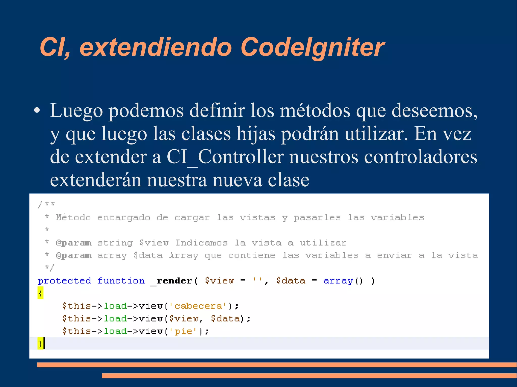 CI, extendiendo CodeIgniter

●   Luego podemos definir los métodos que deseemos,
    y que luego las clases hijas podrán utilizar. En vez
    de extender a CI_Controller nuestros controladores
    extenderán nuestra nueva clase
 
