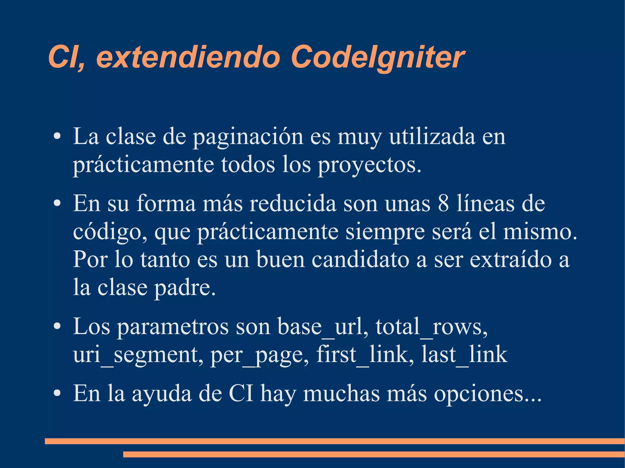 CI, extendiendo CodeIgniter

●   La clase de paginación es muy utilizada en
    prácticamente todos los proyectos.
●   En su forma más reducida son unas 8 líneas de
    código, que prácticamente siempre será el mismo.
    Por lo tanto es un buen candidato a ser extraído a
    la clase padre.
●   Los parametros son base_url, total_rows,
    uri_segment, per_page, first_link, last_link
●   En la ayuda de CI hay muchas más opciones...
 